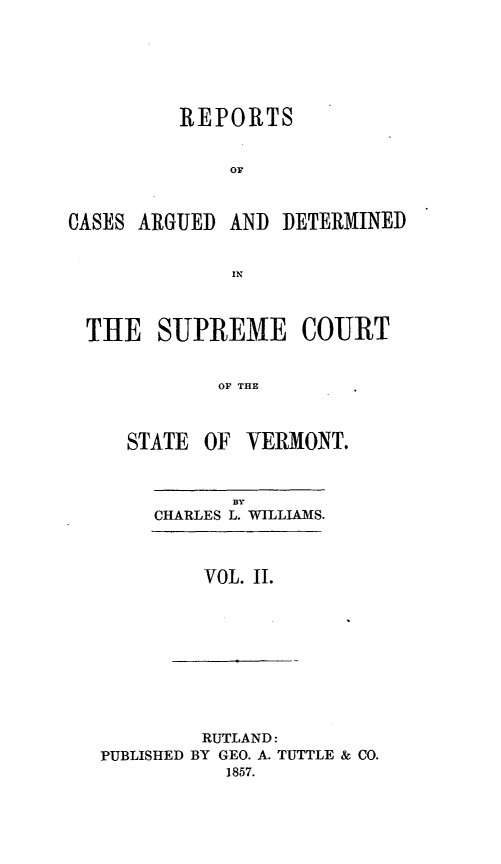 handle is hein.statereports/rpsupvt0028 and id is 1 raw text is: REPORTS
OF

CASES ARGUED

AND DETERMINED

THE SUPREME COURT
OF THE
STATE OF VERMONT.

By
CHARLES L. WILLIAMS.

VOL. II.

RUTLAND:
PUBLISHED BY GEO. A. TUTTLE & CO.
1857.


