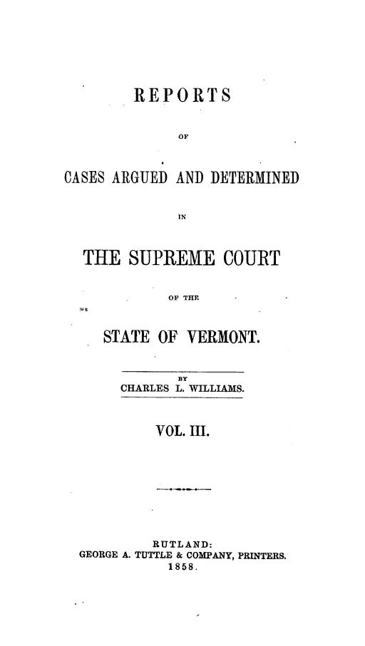 handle is hein.statereports/rpsupvt0029 and id is 1 raw text is: REPORTS
OF
CASES ARGUED AND DETERMINED
IN
THE SUPREME COURT
OF THE
STATE OF VERMONT.

BY
CHARLES L. WILLIAMS.

VOL. III.

RUTLAND:
GEORGE A. TUTTLE & COMPANY, PRINTERS.
1858.


