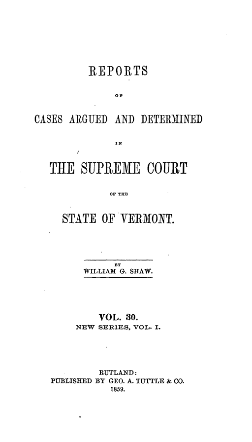 handle is hein.statereports/rpsupvt0030 and id is 1 raw text is: REPORTS
or.
CASES ARGUED AND DETERMINED
IN
THE SUPREME COURT
OF THE
STATE OF VERMONT.

BY
WILLIAM G. SHAW.
VOL. 30.
NEW SERIES, VOL. I.
RUTLAND:
PUBLISHED BY GEO. A. TUTTLE & CO.
1859.



