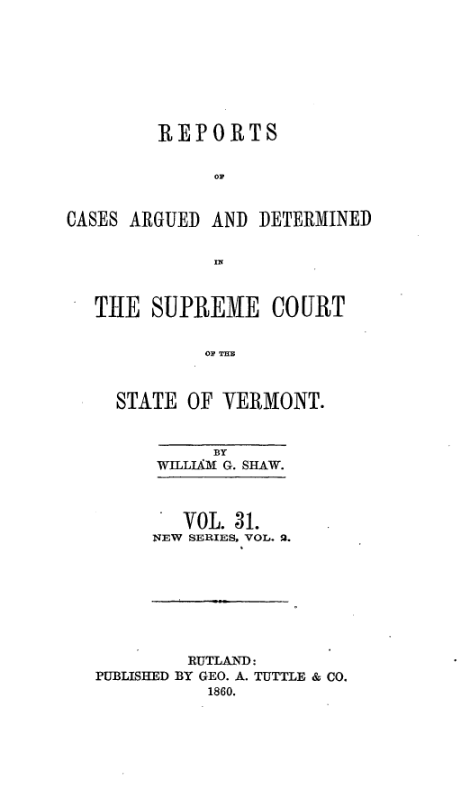 handle is hein.statereports/rpsupvt0031 and id is 1 raw text is: REPORTS
Op
CASES ARGUED AND DETERMINED

TlE SUPREME COURT
OF THB
STATE OF VEBMONT.

BY
WILLLkM G. SHAW.
VOL. 31.
NEW SERIES, VOL. 2.

RUTLAND:
PUBLISHED BY GEO. A. TUTTLE & CO.
1860.


