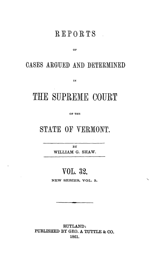 handle is hein.statereports/rpsupvt0032 and id is 1 raw text is: REPORTS
OF
CASES ARGUED AND DETERMINED
IN
THE SUPREME COURT
OF THE
STATE OF VERMONT.

BY
WILLIAUM G. SHAW.

VOL. 32.
NEW SERIES, VOL. 3.
RUTLAND:
PUBLISHED BY GEO. A TUTTLE & CO.
1861.


