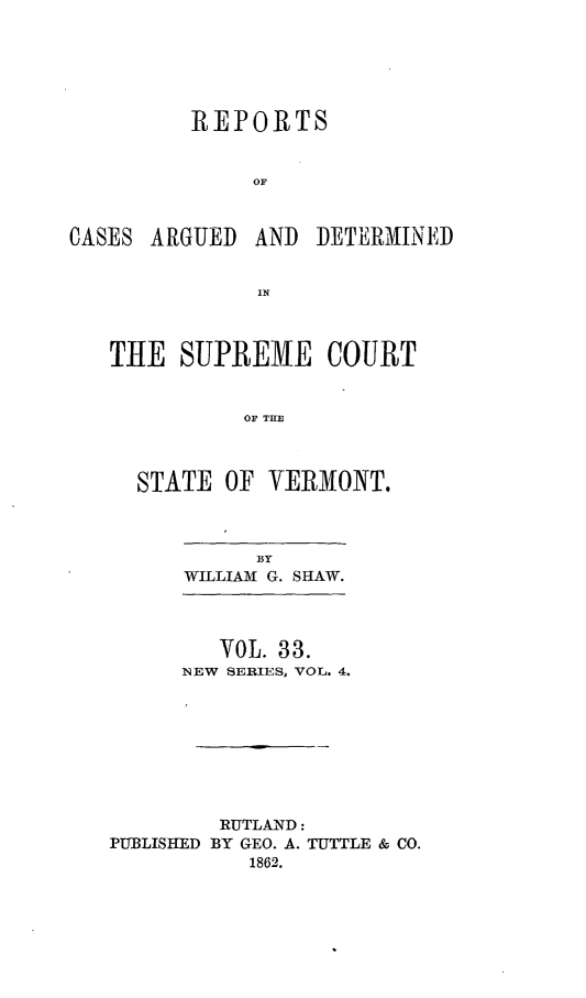 handle is hein.statereports/rpsupvt0033 and id is 1 raw text is: REPORTS
OF
CASES ARGUED AND DETERMINED
1N

THE SUPREME COURT
OF THE
STATE OF VERMONT.

BY
WILLIAM G. SHAW.

VOL. 33.
NEW SERIES, VOL. 4.
RUTLAND:
PUBLISHED BY GEO. A. TUTTLE & CO.
1862.


