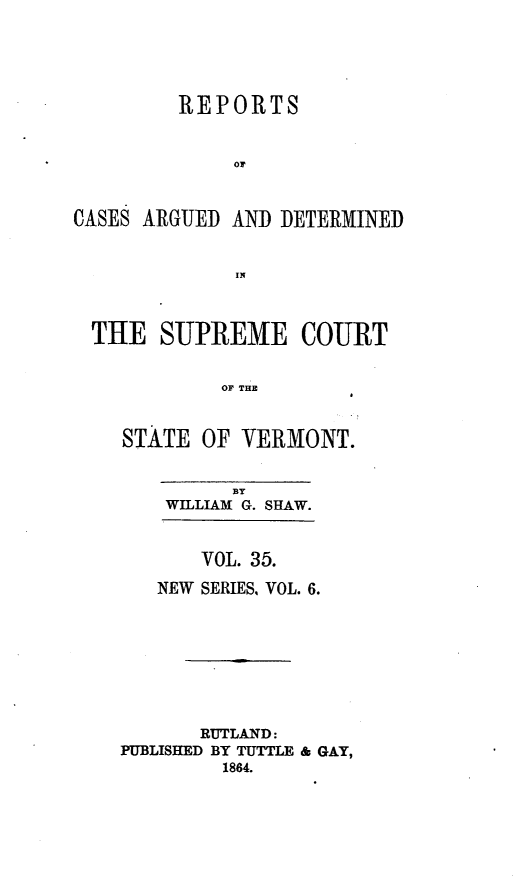 handle is hein.statereports/rpsupvt0035 and id is 1 raw text is: REPORTS
or
CASES ARGUED AND DETERMINED
IN
THE SUPREME COURT
OF THE
STATE OF VERMONT.

BY
WILLIAM G. SHAW.
VOL. 35.
NEW SERIES, VOL. 6.
RUTLAND:
PUBLISHED BY TUTTLE & GAY,
1864.


