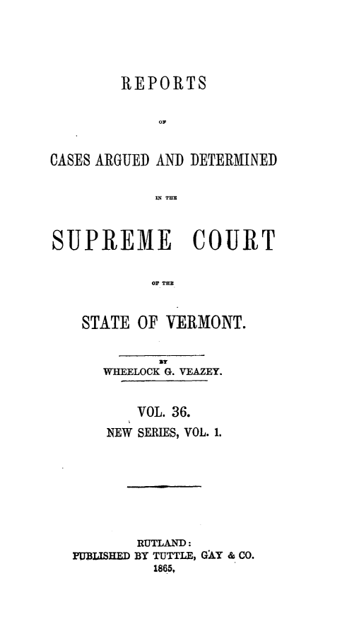 handle is hein.statereports/rpsupvt0036 and id is 1 raw text is: REPORTS
CASES ARGUED AND DETERMINED
IN THU
SUPREME COURT
OF TER
STATE OF VERMONT.
By
WHEELOCK G. VEAZEY.
VOL. 36.
NEW SERIES, VOL. 1.
RUTLAND:
PUBLISHED BY TUTTLE, GAY & CO.
1865,


