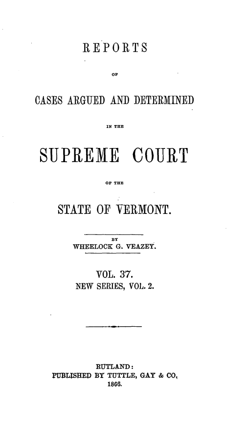 handle is hein.statereports/rpsupvt0037 and id is 1 raw text is: REPORTS
OF
CASES ARGUED AND DETERMINED
IN THE
SUPREME COURT
OF THE
STATE OF VERMONT.

BY
WHEELOCK G. VEAZEY.
VOL. 37,
NEW SERIES, VOL. 2.
RUTLAND:
PUBLISHED BY TUTTLE, GAY & CO,
1866.


