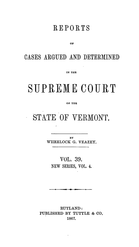 handle is hein.statereports/rpsupvt0039 and id is 1 raw text is: REPORTS
OF
CASES ARGUED AND DETERMINED
IN THE
SUPREME COURT
OF THE
STATE OF VERMONT.

BY
WIIEELOCK G. VEAZEY.
VOL. 39.
NEW SERIES, VOL. 4.

RUTLAND:
PUBLISHED BY TUTTLE & CO,
1867.


