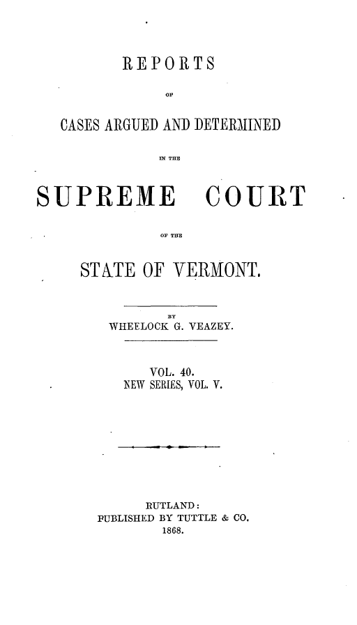 handle is hein.statereports/rpsupvt0040 and id is 1 raw text is: REPORTS
Or
CASES ARGUED AND DETERMINED
IN THE

SUPREME

COURT

OF THE

ST ATE OF VERMONT.
BY
WHEELOCK G. VEAZEY.

VOL. 40.
NEW SERIES, VOL. V.

RUTLAND:
PUBLISHED BY TUTTLE & CO,
1868.


