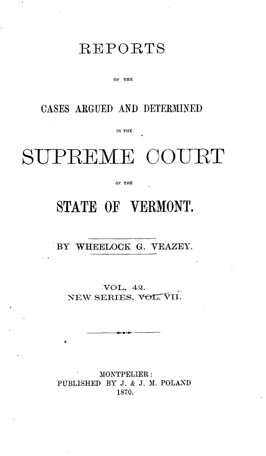 handle is hein.statereports/rpsupvt0042 and id is 1 raw text is: REPORTS
OP THE
CASES ARGUED AND DETERMINED
IN THE

SUPREME C.OURT
OF THE
STATE OF VERMONT,

BY WHEELOCK G. VEAZEY.
VOL. 4Q .
NEW SERIES, V 01?VIi.
MONTPELIER:
PUBLISHED BY J. & J. M. POLAND
1870.


