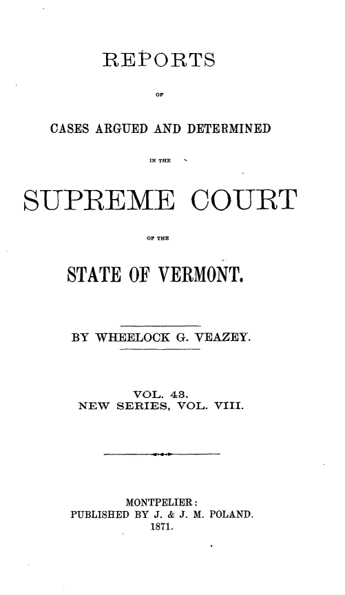 handle is hein.statereports/rpsupvt0043 and id is 1 raw text is: REPORTS
op
CASES ARGUED AND DETERMINED
IN THE
SUPREME COURT
OF TIM
STATE OF VERMONT.

BY WHEELOCK G. VEAZEY.
VOL. 48.
NEW SERIES, VOL. VIII.
MONTPELIER:
PUBLISHED BY J. & J. M. POLAND.
1871.


