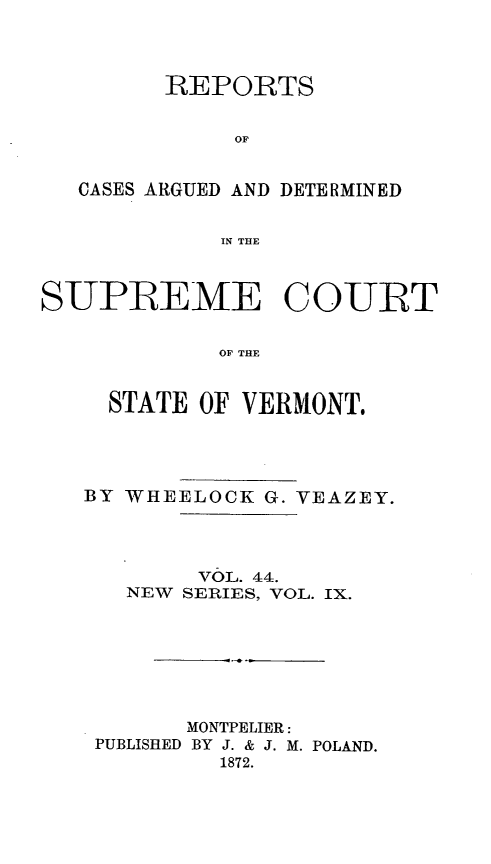handle is hein.statereports/rpsupvt0044 and id is 1 raw text is: REPORTS
OF
CASES ARGUED AND DETERMINED
IN THE
SUPIREME COURT
OF THE
STATE OF VERMONT.

BY WHEELOCK G. VEAZEY.
VOL. 44.
NEW SERIES, VOL. IX.
MONTPELIER:
PUBLISHED BY J. & J. M. POLAND.
1872.


