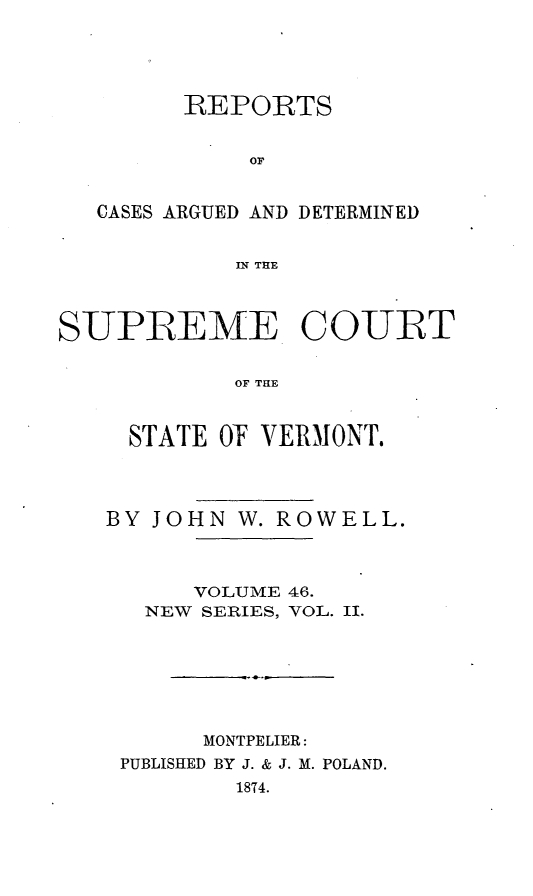 handle is hein.statereports/rpsupvt0046 and id is 1 raw text is: REPORTS
OF
CASES ARGUED AND DETERMINED
IN THE
SUPREME COUIT
OF TnE
STATE O VERMONT,

BY JO

HN W. ROWELL.

VOLUME 46.
NEW SERIES, VOL. II.
MONTPELIER:
PUBLISHED BY J. & J. M. POLAND.
18T4.


