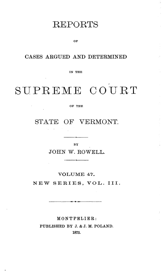 handle is hein.statereports/rpsupvt0047 and id is 1 raw text is: REPORTS
OF
CASES ARGUED AND DETERMINED
IN THE
SUPREME COURT
OF THE

STATE

OF VERMONT.

JOHN W. ROWELL.
VOLUME 47.
NEW SERIES, VOL. III.
MONTPELIER:
PUBLISHED BY J. & J. M. POLAND.
1875.


