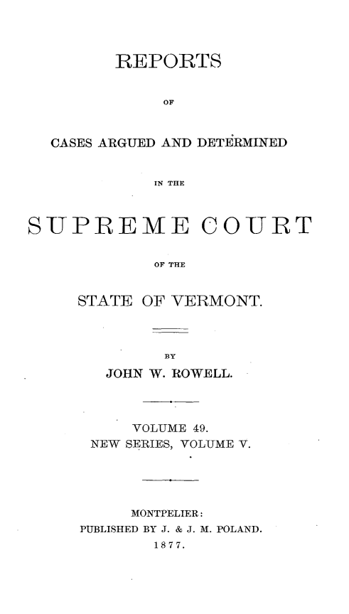 handle is hein.statereports/rpsupvt0049 and id is 1 raw text is: REPORTS
OF
CASES ARGUED AND DETIRMINED
IN THE
SUPREME COURT
OF THE
STATE OF VERMONT.

JOHN W. ROWELL.
VOLUME 49.
NEW SERIES, VOLUME V.
MONTPELIER:
PUBLISHED BY J. & J. M. POLAND.
1877.


