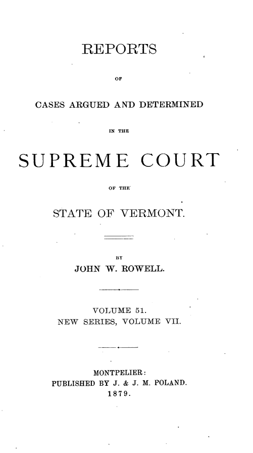 handle is hein.statereports/rpsupvt0051 and id is 1 raw text is: REPORTS
OF
CASES ARGUED AND DETERMINED
IN THE
SUPREME COURT
OF THE*
STATE OF VERMONT.

JOHN W. ROWELL.
VOLUME 51.
NEW SERIES, VOLUME VII.
MONTPELIER:
PUBLISHED BY J. & J. M. POLAND.
1879.


