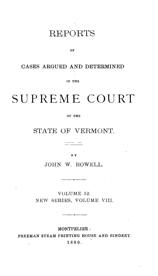 handle is hein.statereports/rpsupvt0052 and id is 1 raw text is: REPORTS
OF
CASES ARGUED AND DETERMINED
IN THE
SUPREME COURT
OF THE
STATE OF VERMONT.

JOHN W. POWELL.
VOLUME 52.
NEWV SERIES, VOLUME VIII.
MONTPELIER:
FREEMAN STEAM PRINTING HOUSE AND BINDERY.
1880.


