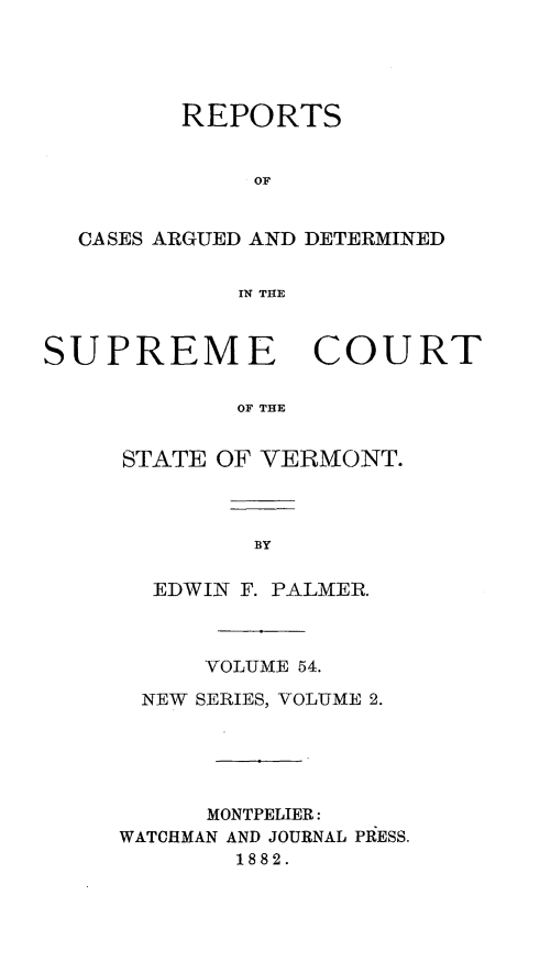 handle is hein.statereports/rpsupvt0054 and id is 1 raw text is: REPORTS
OF
CASES ARGUED AND DETERMINED
IN THE
SUPREME COURT
OF THE
STATE OF VERMONT.

EDWIN F. PALMER.
VOLUME 54.
NEW SERIES, VOLUME 2.
MONTPELIER:
WATCHMAN AND JOURNAL PRESS.
1882.


