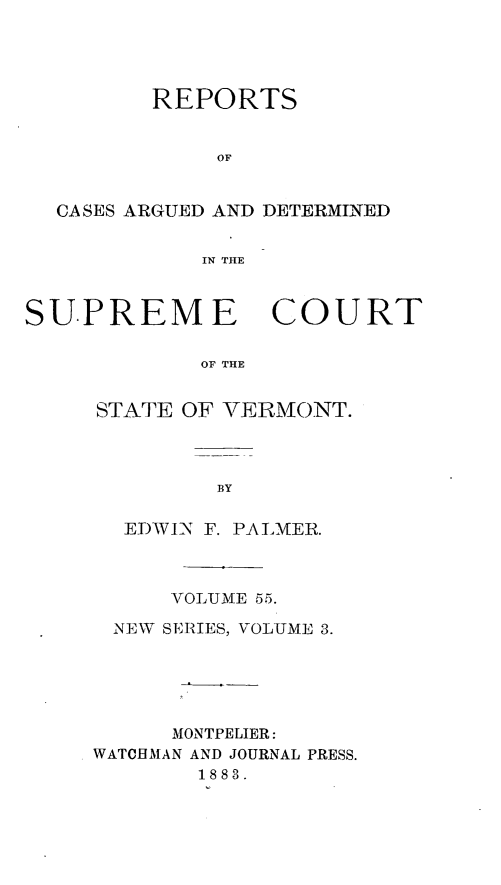 handle is hein.statereports/rpsupvt0055 and id is 1 raw text is: REPORTS
OF
CASES ARGUED AND DETERMINED
IN THE

SUPREM E

COURT

OF THE

STATE OF VERMONT.
BY
EDWIN F. PALMER.

VOLUME 55.
NEW SERIES, VOLUME 3.
MONTPELIER:
WATCHMAN AND JOURNAL PRESS.
1883.


