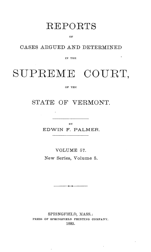 handle is hein.statereports/rpsupvt0057 and id is 1 raw text is: REPORTS
OF
CASES ARGUED AND DETERMINED
IN THE
SUPREME COURT,
OF THE

STATE

OF VERMONT.

EDWIN F. PALMER.
VOLUME 57.
New Series, Volume 5.
SPRINGFIELD, MIASS.:
PRESS OF SPRINGFIELD PRINTING COMPA-NY.
1885.



