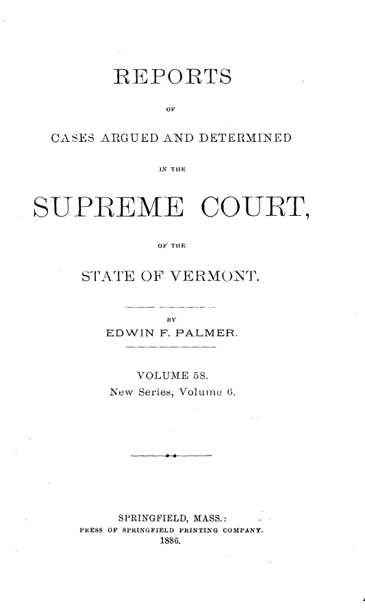 handle is hein.statereports/rpsupvt0058 and id is 1 raw text is: REPORTS
OF
CASES ARGUED AND DETERMINED
IN TIIM
SUPREME COURT,
OF TlIF
STATE OF VERMONT.
BY
EDWIN F. PALMER.
VOLUME 58.
iNew Series, Volume 6.
SPRINGFIELD, MASS.:
PRESS OF SPRINGFIELD PRINTING COMPANY.
1886.


