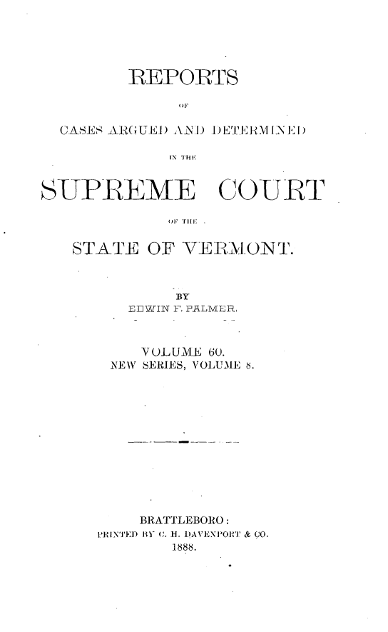 handle is hein.statereports/rpsupvt0060 and id is 1 raw text is: IEPORTS
OF
CASES ARGU.E) ANI  1)ET:R1JIN  I1)
IN  THIE
SUPREME COURT
STATE OF VERBONT.

BY
EEWIN F, FLMER,
VOLUME 60.
NEW SERIES, VOLUME 6.
BRATTLEBORO:
'HINTED BY C. B. DAVENPORT & CO.
1 888.


