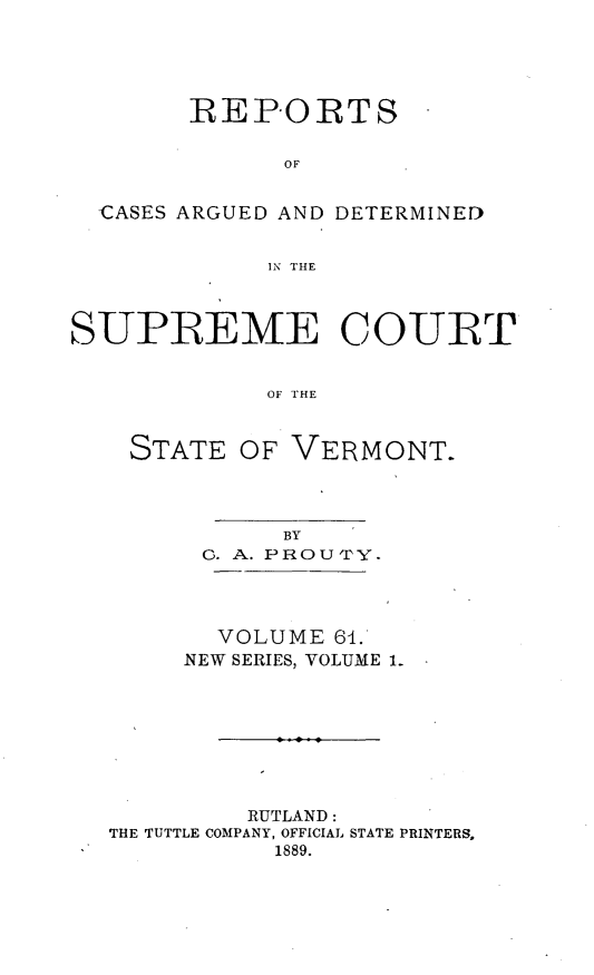 handle is hein.statereports/rpsupvt0061 and id is 1 raw text is: REPORTS
OF
CASES ARGUED AND DETERMINED
IN THE
SUPLEME COUIRT
OF THE
STATE OF VERMONT.
BY
0. A. PROU'PY.
VOLUME 64.
NEW SERIES, VOLUME I.
RUTLAND:
THE TUTTLE COMPANY, OFFICIAL STATE PRINTERS,
1889.


