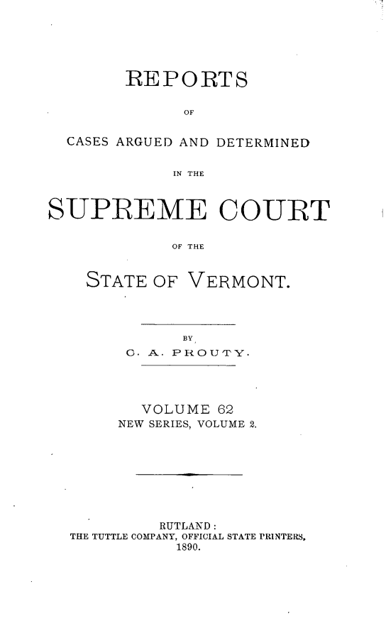 handle is hein.statereports/rpsupvt0062 and id is 1 raw text is: REPORTS
OF
CASES ARGUED AND DETERMINED
IN THE
SUPREME COURT
OF THE

STATE OF

VERMONT.

C. A. PROU'PY.
VOLUME 62
NEW SERIES, VOLUME 2.
RUTLAND:
THE TUTTLE COMPANY, OFFICIAL STATE PRINTERS,
1890.


