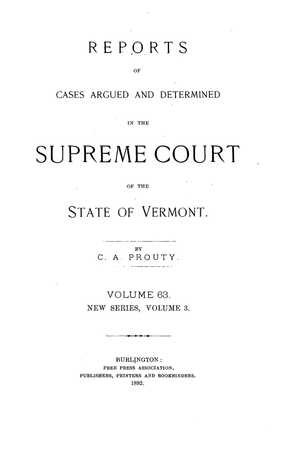 handle is hein.statereports/rpsupvt0063 and id is 1 raw text is: RE P.ORT S
OF
CASES ARGUED AND DETERMINED
IN THE
SUPREME COURT
OF THE
STATE OF VERMONT.

BY
C. A     PRO UTY.
VOLUME 63.
NEW    SERIES, VOLUME 3.
BURLINGTON:
FREE PRESS ASSOCIATION,
PUBLISHERS, PRINTERS AND BOOKBINDERS,


