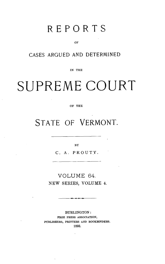 handle is hein.statereports/rpsupvt0064 and id is 1 raw text is: REPORTS
OF
CASES ARGUED AND DETERMINED
IN THE

SUPREME COURT
OF THE
STATE OF VERMONT.

C. A. PROUT.Y.
VOLUME 64.
NEW SERIES, VOLUME 4.
BURLINGTON:
FREE PRESS ASSOCIATION,
PUBLISHERS, PRINTERS AND BOOKBINDERS.
1893.


