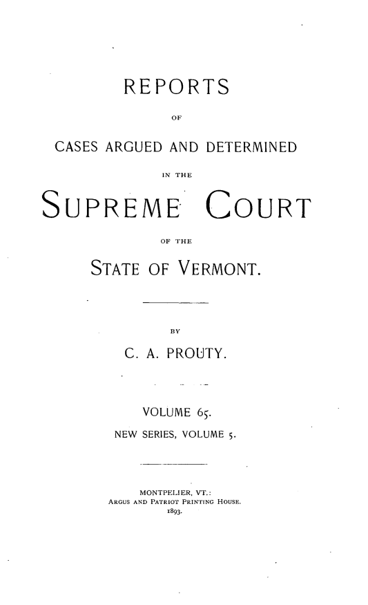 handle is hein.statereports/rpsupvt0065 and id is 1 raw text is: REPORTS
OF
CASES ARGUED AND DETERMINED
IN THE
SUPREME COURT
OF THE

OF VERMONT.

C. A. PROUTY.
VOLUME 65.
NEW SERIES, VOLUME 5.
MONTPEI!ER, VT.:
ARGUS AND PATRIOT PRINTING HOUSE.
1893.

STATE


