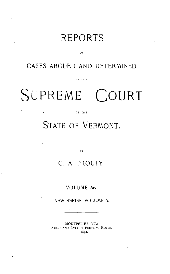 handle is hein.statereports/rpsupvt0066 and id is 1 raw text is: REPORTS
OF
CASES ARGUED AND DETERMINED
IN THE
SUPREME COURT
OF THE
STATE OF VERMONT.
BY
C. A. PROUTY.
VOLUME 66.
NEW SERIES, VOLUME 6.
MONTPELIER, VT.:
ARGUS AND PATRIOT PRINTING HOUSE.
1894.


