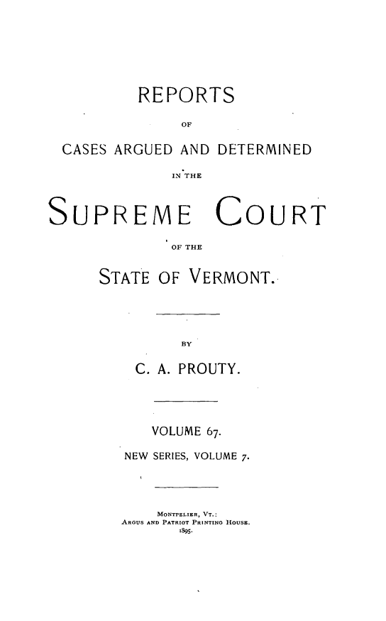 handle is hein.statereports/rpsupvt0067 and id is 1 raw text is: REPORTS
OF
CASES ARGUED AND DETERMINED
IN THE
SUPREME COURT
OF THE

STATE OF

VERMONT.

C. A. PROUTY.
VOLUME 67.
NEW SERIES, VOLUME 7.
MONTPELIER, VT.:
ARGUS AND PATRIOT PRINTING HOUSE.


