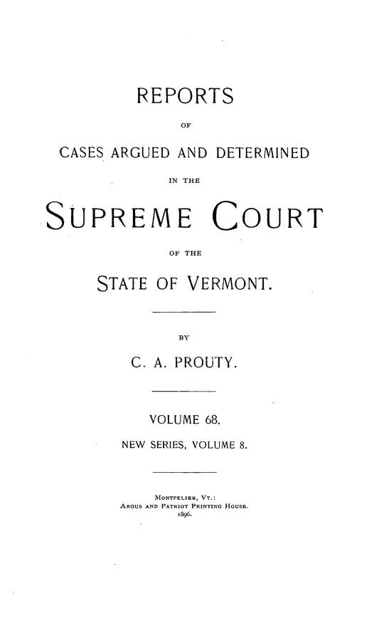 handle is hein.statereports/rpsupvt0068 and id is 1 raw text is: REPORTS
OF
CASES ARGUED AND DETERMINED
IN THE
SUPREME COURT
OF THE
STATE OF VERMONT.
BY
C. A. PROUTY.
VOLUME 68.
NEW  SERIES, VOLUME 8.
MONTPELIER, VT.:
ARGUS AND PATRIOT PRINTING HOUSE.
1896.


