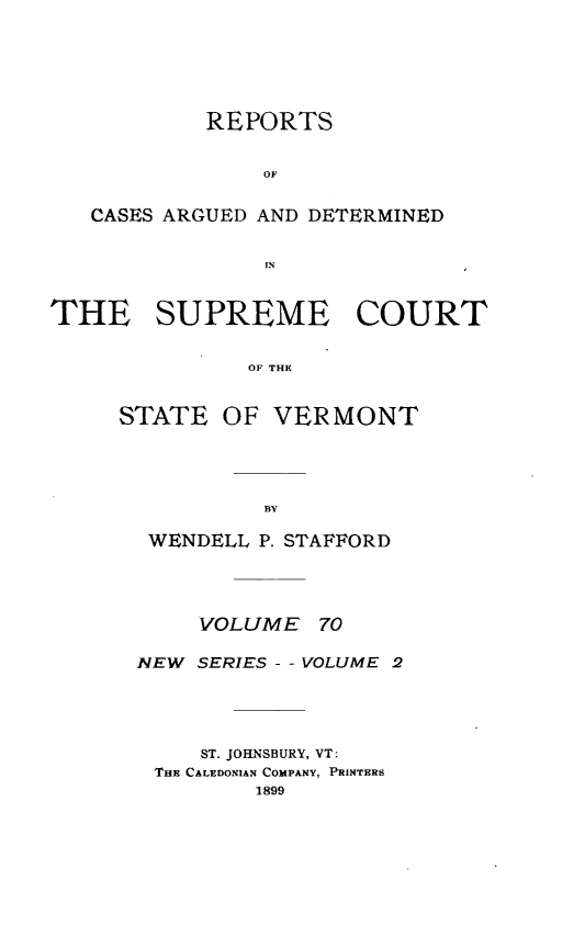 handle is hein.statereports/rpsupvt0070 and id is 1 raw text is: REPORTS
OF
CASES ARGUED AND DETERMINED
IN
THE SUPREME COURT
OF THE

STATE

OF VERMONT

WENDELL P. STAFFORD
VOLUME 70
NEW SERIES - - VOLUME 2
ST. JOHNSBURY, VT:
THE CALEDONIAN COMPANY, PRINTERS
1899


