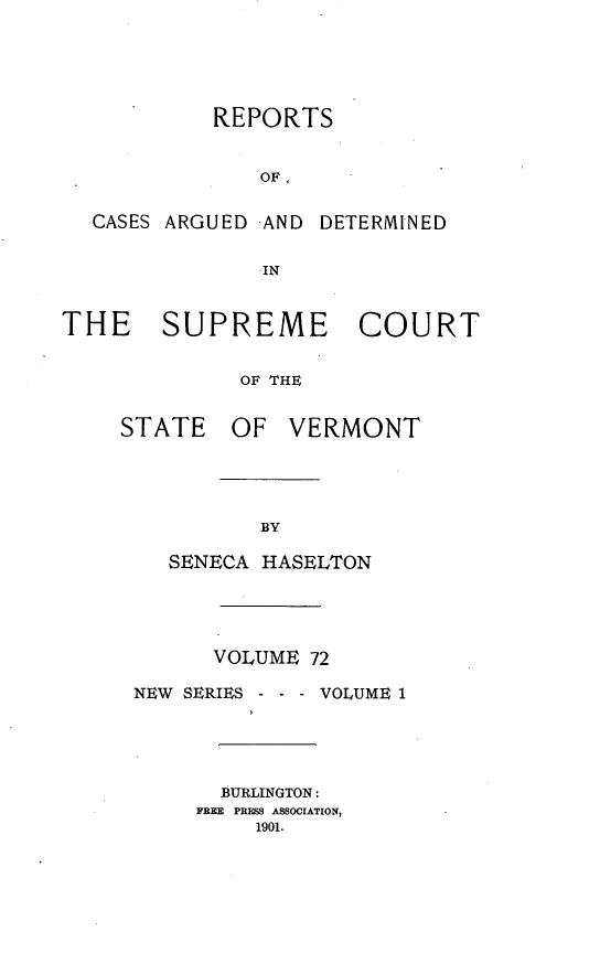 handle is hein.statereports/rpsupvt0072 and id is 1 raw text is: REPORTS
OF,
CASES ARGUED AND DETERMINED
-IN
THE SUPREME COURT
OF THE

STATE

OF VERMONT

SENECA HASELTON
VOLUME 72
NEW SERIES -   - VOLUME 1
BURLINGTON:
FREE  PRESS ASSOCIATION,
1901.


