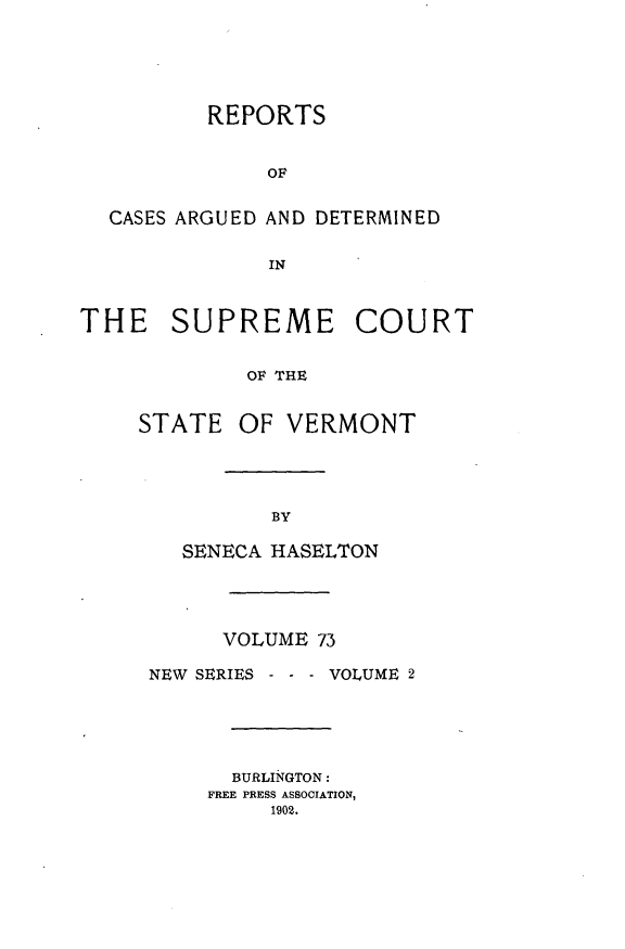 handle is hein.statereports/rpsupvt0073 and id is 1 raw text is: REPORTS
OF
CASES ARGUED AND DETERMINED
IN
THE    SUPREME COURT
OF THE

STATE

OF VERMONT

SENECA HASELTON
VOLUME 73
NEW SERIES - - - VOLUME 2
BURLIiNGTON:
FREE PRESS ASSOCIATION,
1902.


