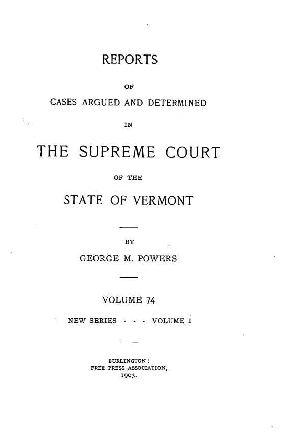 handle is hein.statereports/rpsupvt0074 and id is 1 raw text is: REPORTS
OF
CASES ARGUED AND DETERMINED
IN
THE    SUPREME COURT
OF THE

STATE

OF VERMONT

GEORGE M. POWERS
VOLUME 74
NEW SERIES - - - VOLUME 1
BURLINGTON:
FREE PRESS ASSOCIATION,
1903.


