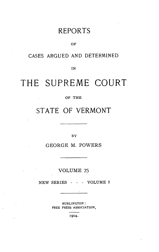 handle is hein.statereports/rpsupvt0075 and id is 1 raw text is: REPORTS
OF
CASES ARGUED AND DETERMINED
IN
THE SUPREME COURT
OF THE
STATE OF VERMONT

GEORGE M. POWERS
VOLUME 75
NEW SERIES - - - VOLUME 2
BURLINGTON:
FREE PRESS ASSOCIATION,
1904.


