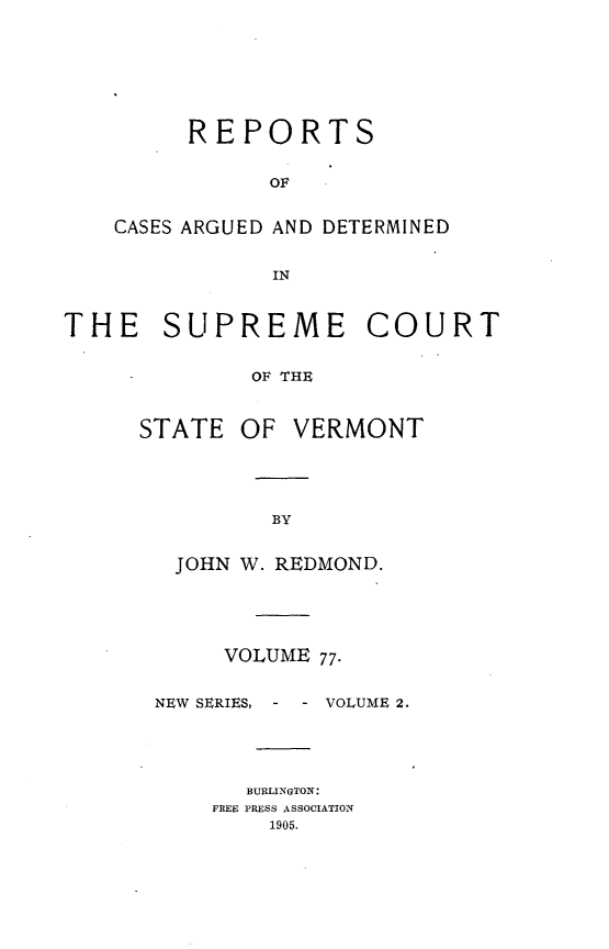 handle is hein.statereports/rpsupvt0077 and id is 1 raw text is: REPORTS
OF
CASES ARGUED AND DETERMINED
IN

THE SUPREME COURT
OF THE

STATE

OF VERMONT

JOHN W. REDMOND.
VOLUME 77.

NEW SERIES, - -

VOLUME 2.

BURLINGTON:
FREE PRESS ASSOCIATION
1905.


