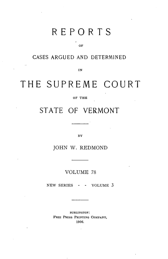 handle is hein.statereports/rpsupvt0078 and id is 1 raw text is: REPORTS
OF
CASES ARGUED AND DETERMINED
IN

THE SUPREME COURT
OF THR

STATE

OF VERMONT

JOHN W. REDMOND
VOLUME 78
NEW SERIES   - - VOLUME 3
BURLINGTON:
FREE PRESS PRINTING COMI'ANY,
1906.


