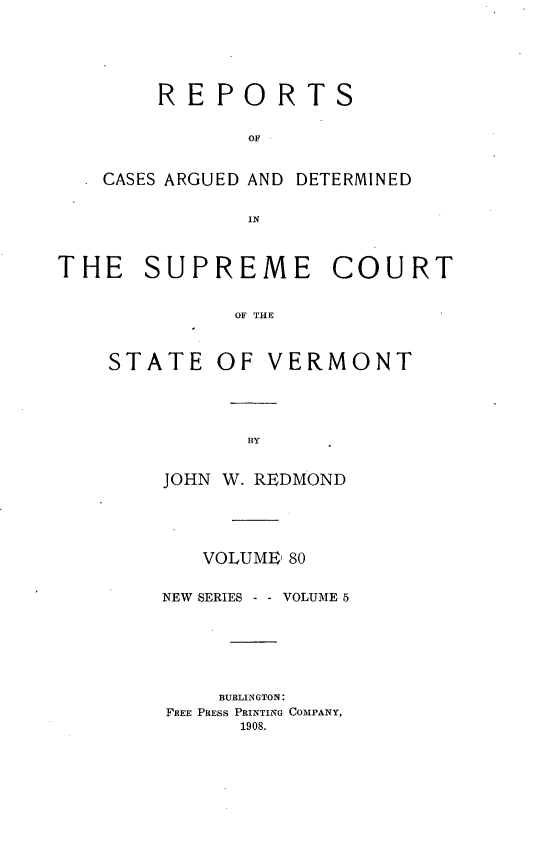 handle is hein.statereports/rpsupvt0080 and id is 1 raw text is: REPORTS
OF
CASES ARGUED AND DETERMINED
IN
THE SUPREME COURT
OF THE

STATE OF

VERMONT

JOHN W. REDMOND
VOLUME, 80
NEW SERIES - - VOLUME 5
BURLINGTON:
FREE PRESS PRINTING COMPANY,
1908.


