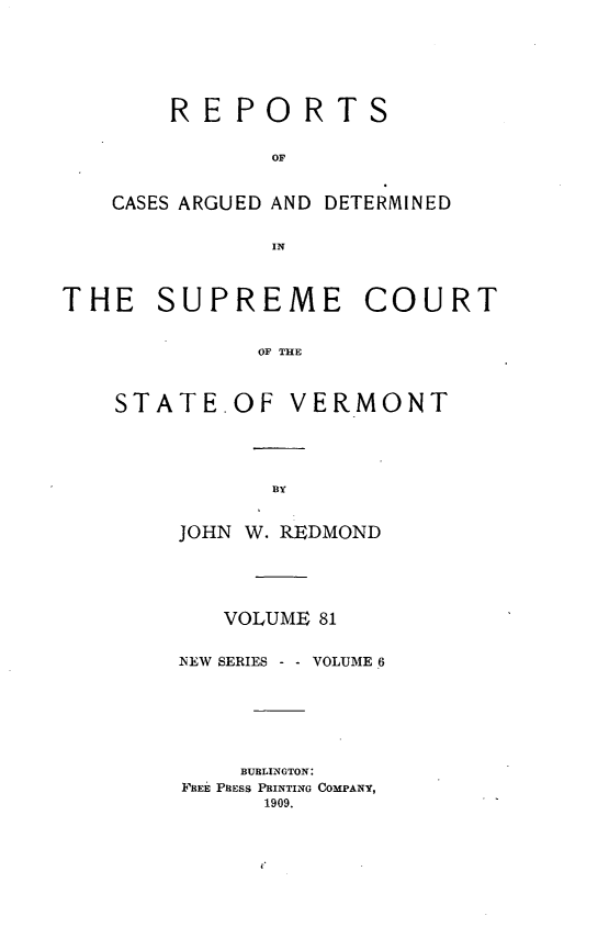 handle is hein.statereports/rpsupvt0081 and id is 1 raw text is: REPORTS
OF
CASES ARGUED AND DETERMINED
IN

THE SUPREME COURT
OF THE

STATE.OF

VERMONT

JOHN W. REDMOND
VOLUME 81
NEW SERIES -   VOLUME 6
BURLINGTON:
FREE PRESS PRINTING COMPANY,
1909.


