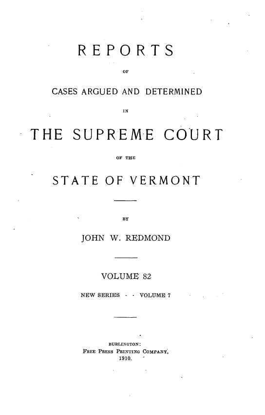handle is hein.statereports/rpsupvt0082 and id is 1 raw text is: REPORTS
OF
CASES ARGUED AND DETERMINED
IN

THE SUPREM-E COURT
OF THE

STATE

OF VERMONT

JOHN W. REDMOND
VOLUME 82
NEW SERIES     VOLUME 7
BURLINGTON:
FREE PRESS PRINTING COMPANY:
1910.


