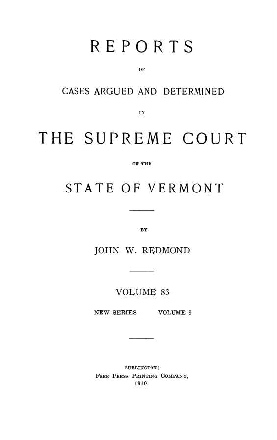 handle is hein.statereports/rpsupvt0083 and id is 1 raw text is: REPORTS
OF
CASES ARGUED AND DETERMINED
IN

THE SUPREME COURT
OF THE
STATE OF VERMONT

JOHN W. REDMOND
VOLUME 83

NEW SERIES

VOLUME 8

BURLINGTON:
FREE PRESS PRINTING COMPANY,
1910.


