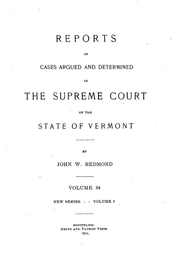 handle is hein.statereports/rpsupvt0084 and id is 1 raw text is: REPORTS
OF
CASES ARGUED AND DETERMINED
IN

THE SUPREME COURT
OF THE

STATE

OF VE.RMONT

JOHN W. REDMOND
VOLUME 84
NEW SERIES -     VOLUME 9
MONTPELIER:
ARGUS AND PATRIOT PRESS
1911.


