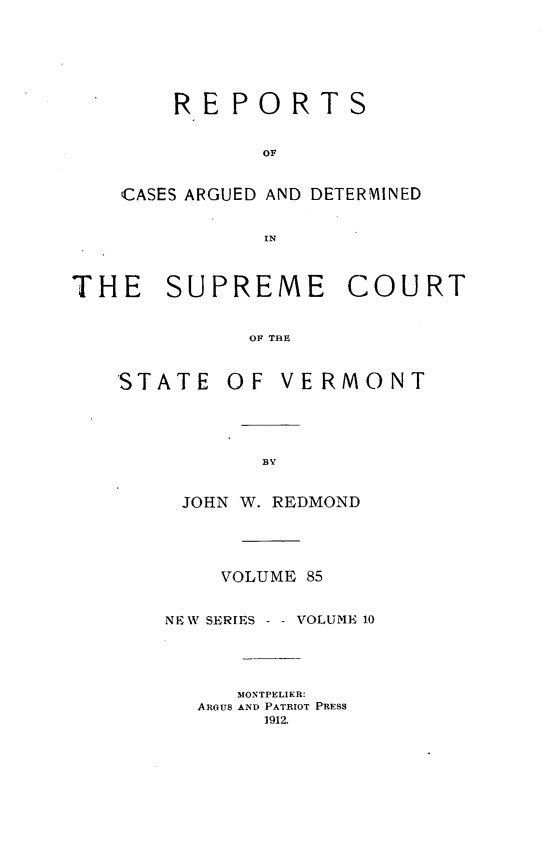 handle is hein.statereports/rpsupvt0085 and id is 1 raw text is: RE PORTS
OF
CASES ARGUED AND DETERMINED
IN

THE SUPREME COURT
OF THE

STATE

OF VERMONT

JOHN W. REDMOND
VOLUME 85
NEW SERIES -    VOLUME 10
MONTPELIER:
ARGUS AND PATRIOT PRESS
1912.


