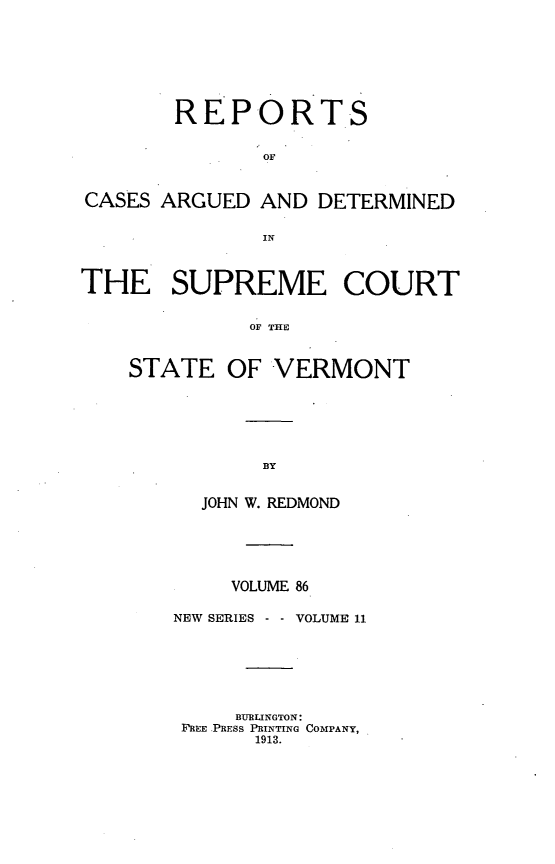 handle is hein.statereports/rpsupvt0086 and id is 1 raw text is: REPORTS
OF
CASES ARGUED AND DETERMINED
IN
THE SUPREME COURT
OF THE
STATE OF VERMONT

JOHN W. REDMOND
VOLUME 86
NEW SERIES -     VOLUME 11
BURLINGTON:
FREE PRESS PRINTING COMPANY,
1913.


