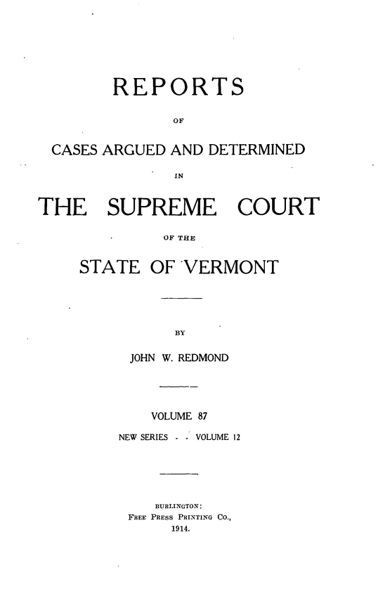 handle is hein.statereports/rpsupvt0087 and id is 1 raw text is: REPORTS
OF
CASES ARGUED AND DETERMINED
IN
THE SUPREME COURT
OF THE

STATE

OF VERMONT

BY
JOHN W. REDMOND

VOLUME 87
NEW SERIES - . VOLUME 12
BURLINGTON:
FREE PRESS PRINTING CO.,
1914.


