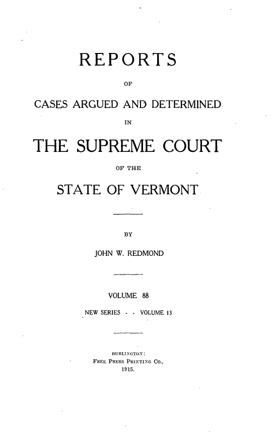 handle is hein.statereports/rpsupvt0088 and id is 1 raw text is: REPORTS
OF
CASES ARGUED AND DETERMINED
IN
THE SUPREME COURT
OF THE
STATE OF VERMONT

JOHN W. REDMOND
VOLUME 88
NEW SERIES -     VOLUME 13
BURLINGTON:
FREE PRESS PRINTING CO.,
1915.


