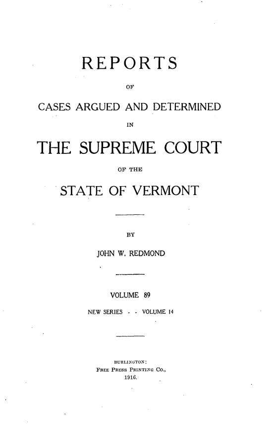 handle is hein.statereports/rpsupvt0089 and id is 1 raw text is: REPORTS
OF
CASES ARGUED AND DETERMINED
IN
THE SUPREME COURT
OF THE
STATE OF VERMONT

JOHN W. REDMOND
VOLUME 89
NEW SERIES       VOLUME 14
BUBLIN GTO N:
FREE PRESS PRINTING Co.,
1916.


