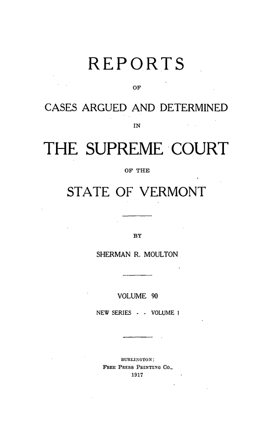 handle is hein.statereports/rpsupvt0090 and id is 1 raw text is: REPORTS
OF
CASES ARGUED AND DETERMINED
IN
THE SUPREME COURT
OF THE
STATE OF VERMONT

SHERMAN R. MOULTON
VOLUME 90
NEW SERIES    -  VOLUME 1
BURLINGTON:
FREE PRESS PRINTING CO.,
1917


